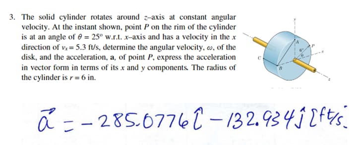3. The solid cylinder rotates around z-axis at constant angular
velocity. At the instant shown, point P on the rim of the cylinder
is at an angle of 0 = 25° w.r.t. x-axis and has a velocity in the x
direction of vx = 5.3 ft/s, determine the angular velocity, , of the
disk, and the acceleration, a, of point P, express the acceleration
in vector form in terms of its x and y components. The radius of
the cylinder is r = 6 in.
a = -285.07762-132.934j [ft/s