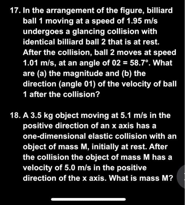 17. In the arrangement of the figure, billiard
ball 1 moving at a speed of 1.95 m/s
undergoes a glancing collision with
identical billiard ball 2 that is at rest.
After the collision, ball 2 moves at speed
1.01 m/s, at an angle of 02 = 58.7°. What
are (a) the magnitude and (b) the
direction (angle 01) of the velocity of ball
1 after the collision?
18. A 3.5 kg object moving at 5.1 m/s in the
positive direction of an x axis has a
one-dimensional elastic collision with an
object of mass M, initially at rest. After
the collision the object of mass M has a
velocity of 5.0 m/s in the positive
direction of the x axis. What is mass M?