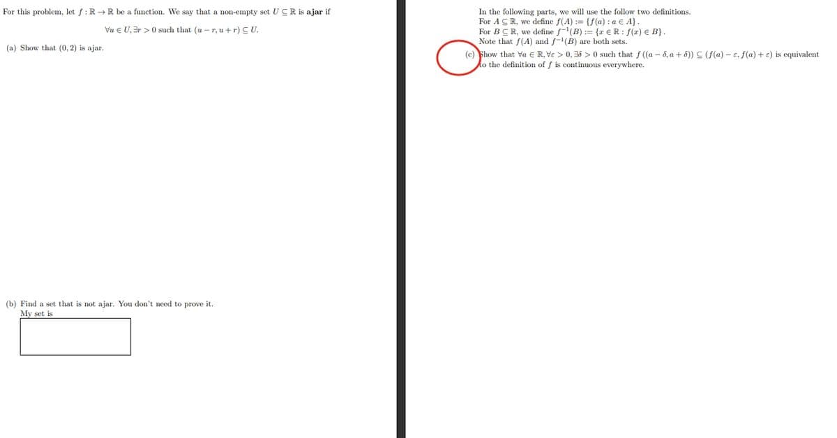For this problem, let f: R→ R be a function. We say that a non-empty set UCR is ajar if
Vu EU, 3r> 0 such that (u-r, u + r) CU.
(a) Show that (0, 2) is ajar.
(b) Find a set that is not ajar. You don't need to prove it.
My set is
In the following parts, we will use the follow two definitions.
For A CR, we define f(A) = {f(a): a € A}.
For BCR, we define f¹(B) := {r € R: f(r) € B} .
Note that f(A) and f-¹(B) are both sets.
(c) Show that va € R, Ve > 0,36 >0 such that f((a-d, a +5)) (f(a)- e, f(a) + e) is equivalent
to the definition of f is continuous everywhere.