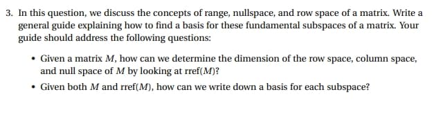 3. In this question, we discuss the concepts of range, nullspace, and row space of a matrix. Write a
general guide explaining how to find a basis for these fundamental subspaces of a matrix. Your
guide should address the following questions:
Given a matrix M, how can we determine the dimension of the row space, column space,
and null space of M by looking at rref(M)?
• Given both M and rref(M), how can we write down a basis for each subspace?