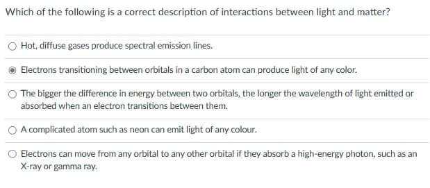 Which of the following is a correct description of interactions between light and matter?
Hot, diffuse gases produce spectral emission lines.
Electrons transitioning between orbitals in a carbon atom can produce light of any color.
The bigger the difference in energy between two orbitals, the longer the wavelength of light emitted or
absorbed when an electron transitions between them.
A complicated atom such as neon can emit light of any colour.
Electrons can move from any orbital to any other orbital if they absorb a high-energy photon, such as an
X-ray or gamma ray.