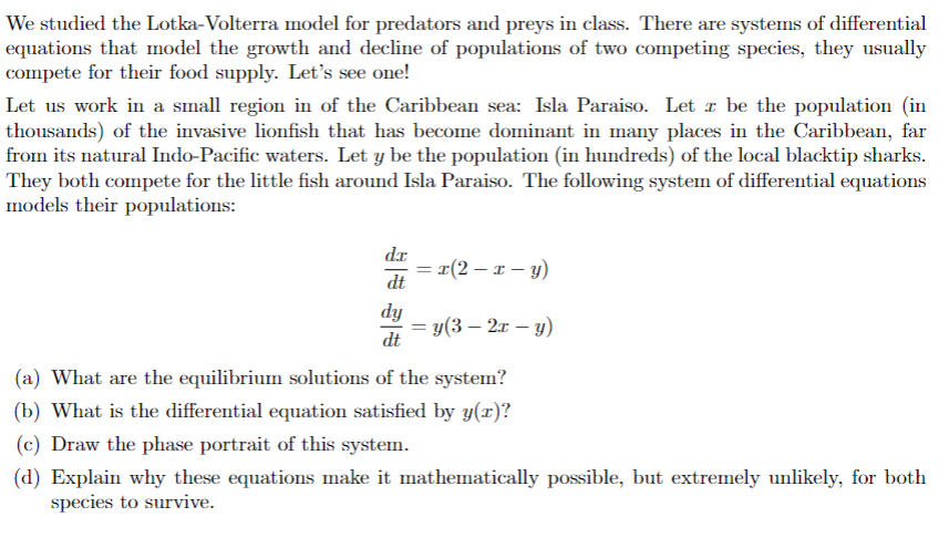 We studied the Lotka-Volterra model for predators and preys in class. There are systems of differential
equations that model the growth and decline of populations of two competing species, they usually
compete for their food supply. Let's see one!
Let us work in a small region in of the Caribbean sea: Isla Paraiso. Let z be the population (in
thousands) of the invasive lionfish that has become dominant in many places in the Caribbean, far
from its natural Indo-Pacific waters. Let y be the population (in hundreds) of the local blacktip sharks.
They both compete for the little fish around Isla Paraiso. The following system of differential equations
models their populations:
dr
dt
dy
dt
= x(2 - x - y)
= y(3-2x - y)
(a) What are the equilibrium solutions of the system?
(b) What is the differential equation satisfied by y(x)?
(c) Draw the phase portrait of this system.
(d) Explain why these equations make it mathematically possible, but extremely unlikely, for both
species to survive.