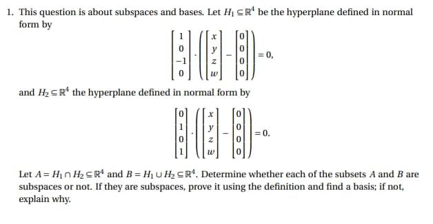 1. This question is about subspaces and bases. Let H₁ ≤R be the hyperplane defined in normal
form by
909-
and H₂ ≤R¹ the hyperplane defined in normal form by
X
W
= 0.
Let A = H₁n H₂≤R¹ and B = H₁U H₂ ≤R4. Determine whether each of the subsets A and B are
subspaces or not. If they are subspaces, prove it using the definition and find a basis; if not,
explain why.