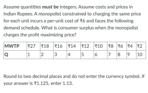 Assume quantities must be integers. Assume costs and prices in
Indian Rupees. A monopolist constrained to charging the same price
for each unit incurs a per-unit cost of *6 and faces the following
demand schedule. What is consumer surplus when the monopolist
charges the profit maximizing price?
MWTP 27 18 16 14 12 10 8 642
Q
1 2
3
4
5
6
78910
Round to two decimal places and do not enter the currency symbol. If
your answer is *1.125, enter 1.13.