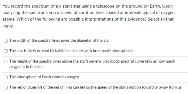 You record the spectrum of a distant star using a telescope on the ground on Earth. Upon
analysing the spectrum, you discover absorption lines spaced at intervals typical of oxygen
atoms. Which of the following are possible interpretations of this evidence? Select all that
apply.
The width of the spectral lines gives the diameter of the star
The star is likely orbited by habitable planets with breathable atmospheres.
The height of the spectral lines above the star's general blackbody spectral curve tells us how much
oxygen is in the star
The atmosphere of Earth contains oxygen
The red or blueshift of the set of lines can tell us the speed of the star's motion toward or away from us