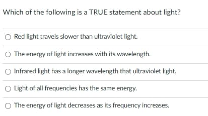Which of the following is a TRUE statement about light?
O Red light travels slower than ultraviolet light.
O The energy of light increases with its wavelength.
Infrared light has a longer wavelength that ultraviolet light.
Light of all frequencies has the same energy.
O The energy of light decreases as its frequency increases.