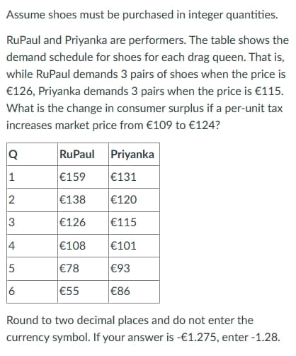Assume shoes must be purchased in integer quantities.
RuPaul and Priyanka are performers. The table shows the
demand schedule for shoes for each drag queen. That is,
while RuPaul demands 3 pairs of shoes when the price is
€126, Priyanka demands 3 pairs when the price is €115.
What is the change in consumer surplus if a per-unit tax
increases market price from €109 to €124?
Q
RuPaul Priyanka
1
€159
€131
2
€138
€120
3
€126
€115
4
€108
€101
5
€78
€93
6
€55
€86
Round to two decimal places and do not enter the
currency symbol. If your answer is -€1.275, enter -1.28.