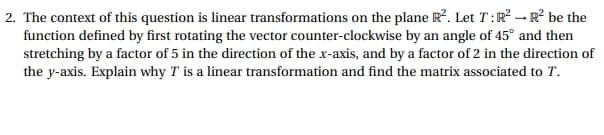 2. The context of this question is linear transformations on the plane R². Let 7: R² R² be the
function defined by first rotating the vector counter-clockwise by an angle of 45° and then
stretching by a factor of 5 in the direction of the x-axis, and by a factor of 2 in the direction of
the y-axis. Explain why T is a linear transformation and find the matrix associated to T.