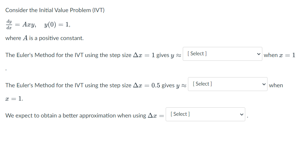Consider the Initial Value Problem (IVT)
dy
=
Axy, y(0) = 1,
dx
where A is a positive constant.
The Euler's Method for the IVT using the step size Ax = 1 gives y
The Euler's Method for the IVT using the step size Ax = 0.5 gives y
x = 1.
We expect to obtain a better approximation when using Ax =
[Select]
[Select]
[Select]
when x = 1
✓ when
