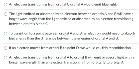 An electron transitioning from orbital C orbital A would emit blue light.
The light emitted or absorbed by an electron between orbitals A and B will have a
longer wavelength than the light emitted or absorbed by an electron transitioning
between orbitals A and C.
To transition to a point between orbital A and B, an electron would need to absorb
less energy than the difference between the energies of orbital A and B.
If an electron moves from orbital B to point D, we would call this recombination.
O An electron transitioning from orbital A to orbital B will emit or absorb light with a
longer wavelength than an electron transitioning from orbital B to orbital A.