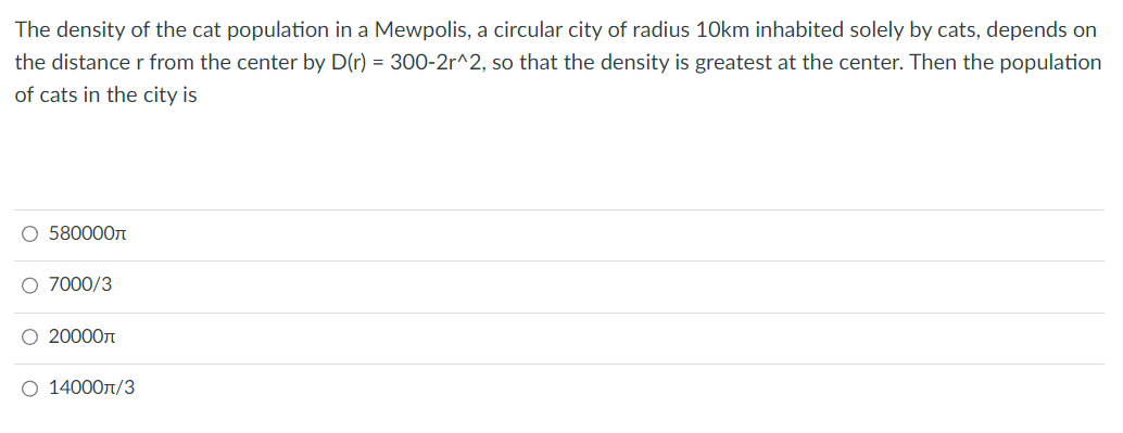 The density of the cat population in a Mewpolis, a circular city of radius 10km inhabited solely by cats, depends on
the distance r from the center by D(r) = 300-2r^2, so that the density is greatest at the center. Then the population
of cats in the city is
O 580000
O 7000/3
O 20000
O 14000π/3