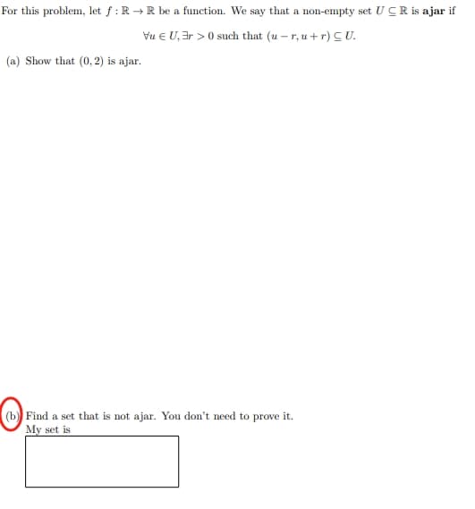 For this problem, let f: R→R be a function. We say that a non-empty set UCR is ajar if
VU, 3r >0 such that (u-r,u+r) CU.
(a) Show that (0, 2) is ajar.
(b) Find a set that is not ajar. You don't need to prove it.
My set is