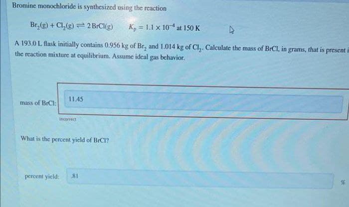 Bromine monochloride is synthesized using the reaction
Br, (g) + Cl, (g) = 2 BrCl(g)
K, = 1.1 x 104 at 150 K
A 193.0 L flask initially contains 0.956 kg of Br, and 1.014 kg of Cl,. Calculate the mass of BrCI, in grams, that is present i
the reaction mixture at equilibrium. Assume ideal gas behavior.
11.45
mass of BrCl:
Incorrect
What is the percent yield of BrCI?
percent yield:
81
