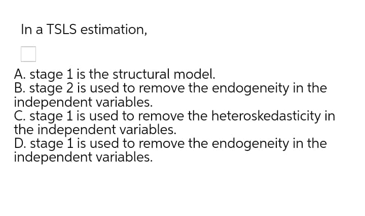 In a TSLS estimation,
A. stage 1 is the structural model.
B. stage 2 is used to remove the endogeneity in the
independent variables.
C. stage 1 is used to remove the heteroskedasticity in
the independent variables.
D. stage 1 is used to remove the endogeneity in the
independent variables.
