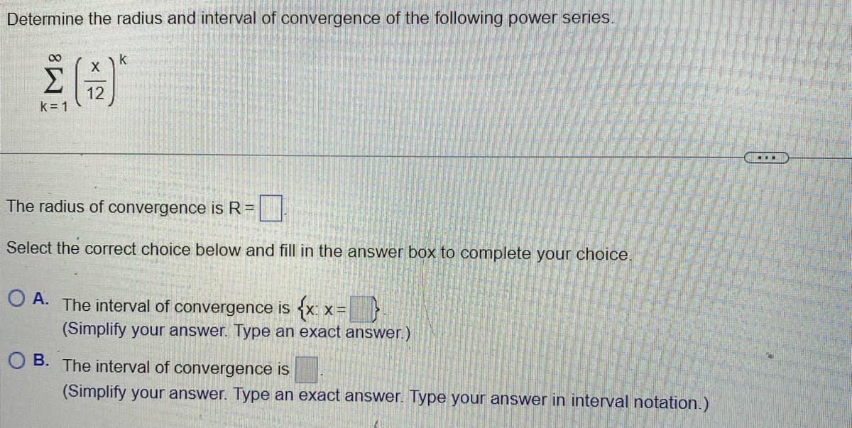 Determine the radius and interval of convergence of the following power series.
M8
k=1
X
12
k
The radius of convergence is R =
Select the correct choice below and fill in the answer box to complete your choice.
OA. The interval of convergence is {x: x=
(Simplify your answer. Type an exact answer.)
OB. The interval of convergence is
(Simplify your answer. Type an exact answer. Type your answer in interval notation.)