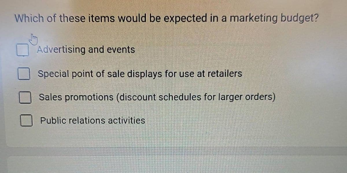 Which of these items would be expected in a marketing budget?
Advertising and events
Special point of sale displays for use at retailers
Sales promotions (discount schedules for larger orders)
Public relations activities