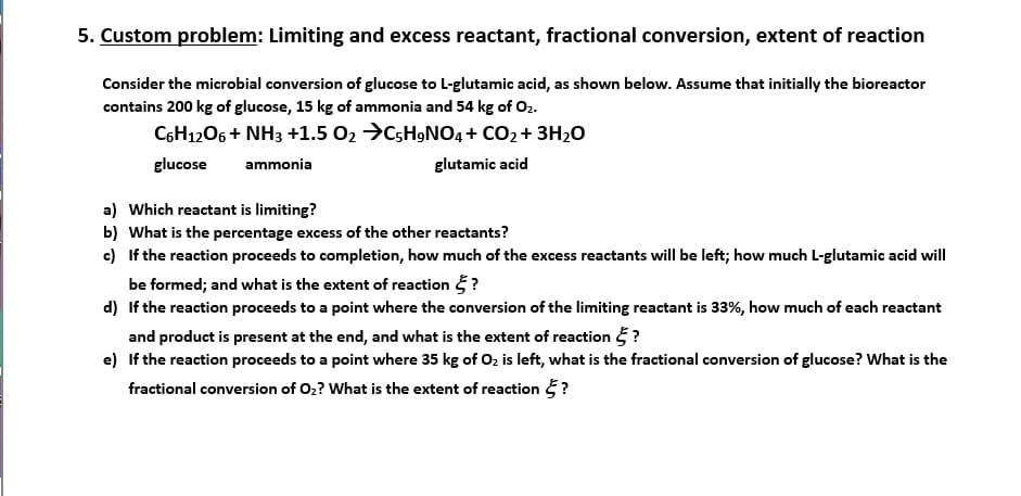 5. Custom problem: Limiting and excess reactant, fractional conversion, extent of reaction
Consider the microbial conversion of glucose to L-glutamic acid, as shown below. Assume that initially the bioreactor
contains 200 kg of glucose, 15 kg of ammonia and 54 kg of O₂.
C6H12O6 + NH3 +1.5 0₂ →C5H9NO4 + CO₂ + 3H₂O
glucose
ammonia
glutamic acid
a) Which reactant is limiting?
b) What is the percentage excess of the other reactants?
c)
If the reaction proceeds to completion, how much of the excess reactants will be left; how much L-glutamic acid will
be formed; and what is the extent of reaction ?
d) If the reaction proceeds to a point where the conversion of the limiting reactant is 33%, how much of each reactant
and product is present at the end, and what is the extent of reaction ?
e) If the reaction proceeds to a point where 35 kg of O₂ is left, what is the fractional conversion of glucose? What is the
fractional conversion of O₂? What is the extent of reaction ?
