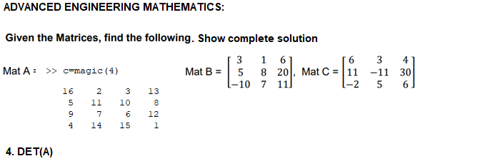 ADVANCED ENGINEERING MATHEMATICS:
Given the Matrices, find the following. Show complete solution
1 6
8 20, Mat C = |11
3
3
4
-11 30
[-2
Mat A: >> c=magic (4)
Mat B = 5
l-10 7 11]
5
6
16
13
5
11
10
8
7
6
12
14
15
4. DET(A)
