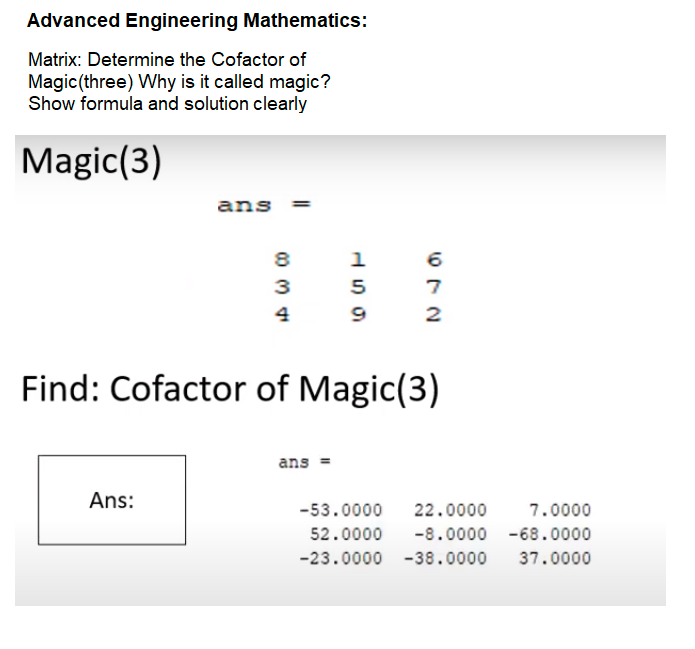 Advanced Engineering Mathematics:
Matrix: Determine the Cofactor of
Magic (three) Why is it called magic?
Show formula and solution clearly
Magic(3)
ans
8
6.
5
4
2
Find: Cofactor of Magic(3)
ans =
Ans:
-53.0000
22.0000
7.0000
52.0000
-8.0000 -68.0000
-23.0000 -38.0000
37.0000
