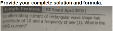 Provide your complete solution and formula.
Sample Problem: [EE Board April 2003 ]
An alternating current of rectangular wave shape has
amplitude of 10 and a frequency of one (1). What is the
RMS current?

