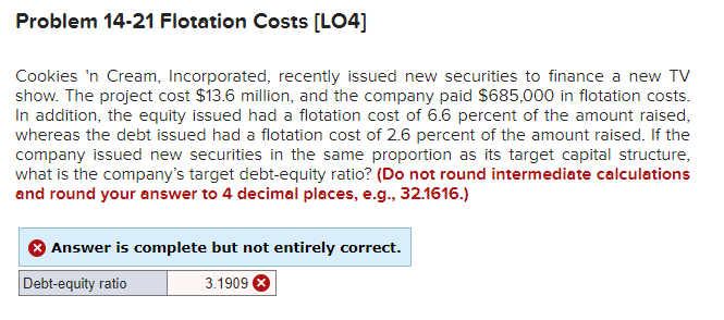 Problem 14-21 Flotation Costs [LO4]
Cookies 'n Cream, Incorporated, recently issued new securities to finance a new TV
show. The project cost $13.6 million, and the company paid $685,000 in flotation costs.
In addition, the equity issued had a flotation cost of 6.6 percent of the amount raised,
whereas the debt issued had a flotation cost of 2.6 percent of the amount raised. If the
company issued new securities in the same proportion as its target capital structure,
what is the company's target debt-equity ratio? (Do not round intermediate calculations
and round your answer to 4 decimal places, e.g., 32.1616.)
> Answer is complete but not entirely correct.
Debt-equity ratio
3.1909 X