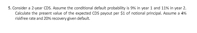 5. Consider a 2-year CDS. Assume the conditional default probability is 9% in year 1 and 11% in year 2.
Calculate the present value of the expected CDS payout per $1 of notional principal. Assume a 4%
riskfree rate and 20% recovery given default.
