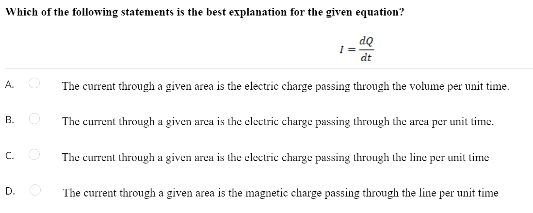 Which of the following statements is the best explanation for the given equation?
dQ
I =
dt
А.
The current through a given area is the electric charge passing through the volume per unit time.
The current through a given area is the electric charge passing through the area per unit time.
C.
The current through a given area is the electric charge passing through the line per unit time
The current through a given area is the magnetic charge passing through the line per unit time
B.
D.
