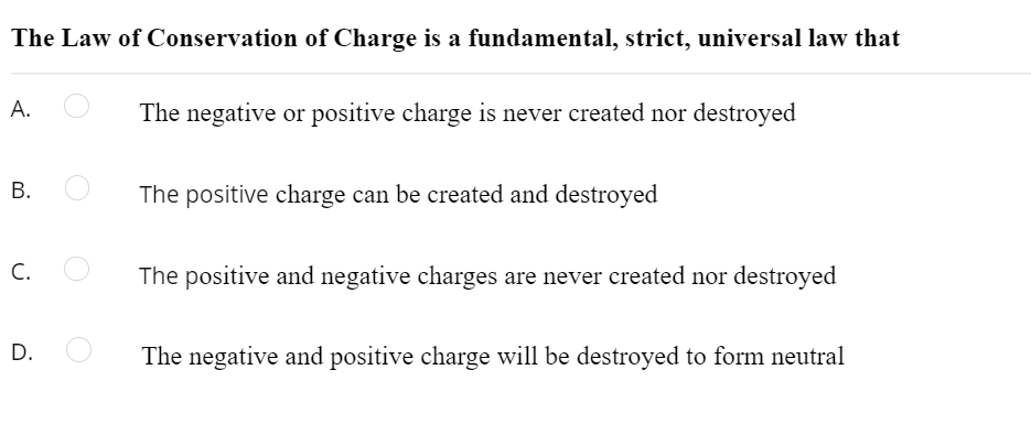 The Law of Conservation of Charge is a fundamental, strict, universal law that
А.
The negative or positive charge is never created nor destroyed
The positive charge can be created and destroyed
C.
The positive and negative charges are never created nor destroyed
D.
The negative and positive charge will be destroyed to form neutral
B.
