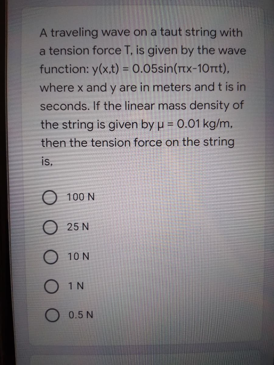 A traveling wave on a taut string with
a tension force T, is given by the wave
function: y(x,t) = 0.05sin(ttx-10rt),
where x and y are in meters and t is in
seconds. If the linear mass density of
the string is given by u = 0.01 kg/m,
then the tension force on the string
is,
O 100 N
25 N
10 N
O 1N
O 0.5 N
