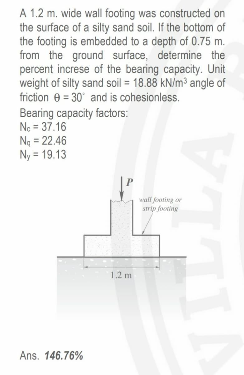 A 1.2 m. wide wall footing was constructed on
the surface of a silty sand soil. If the bottom of
the footing is embedded to a depth of 0.75 m.
from the ground surface, determine the
percent increse of the bearing capacity. Unit
weight of silty sand soil = 18.88 kN/m³ angle of
friction 0 = 30° and is cohesionless.
Bearing capacity factors:
Nc = 37.16
Ng = 22.46
Ny = 19.13
wall footing or
strip footing
1.2 m
Ans. 146.76%

