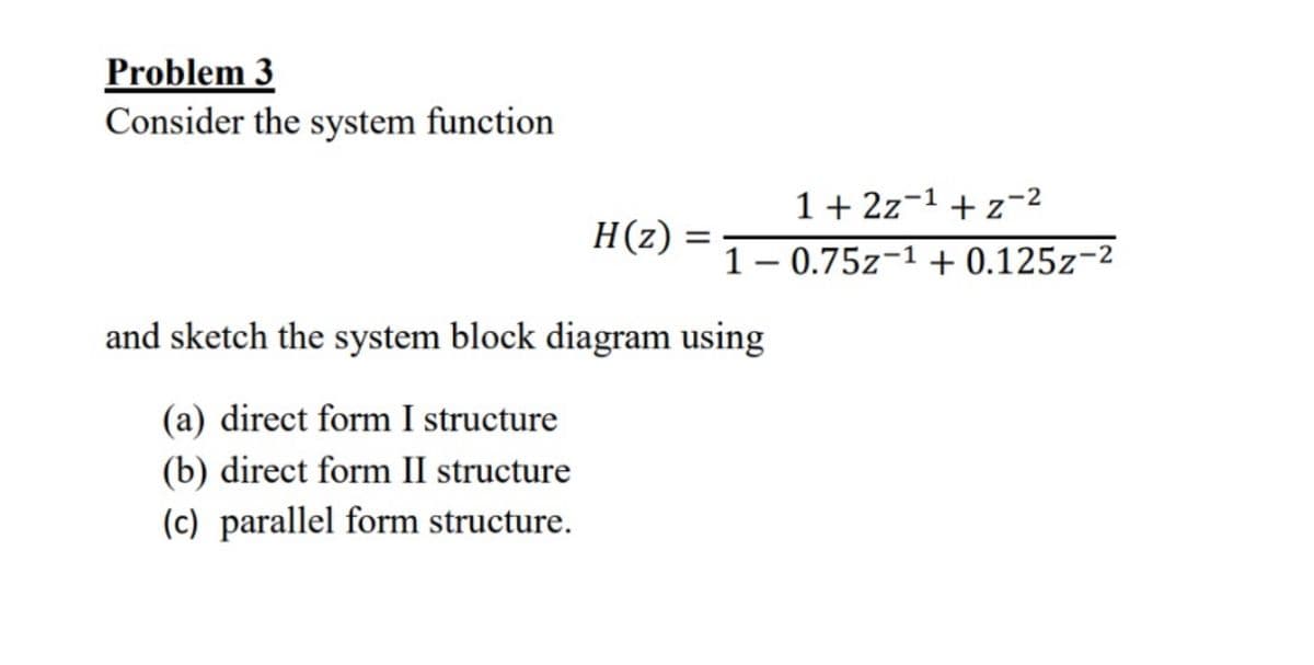 Problem 3
Consider the system function
H(z)
=
1+2z 1 + z-2
1 -0.75z-1 + 0.125z-2
and sketch the system block diagram using
(a) direct form I structure
(b) direct form II structure
(c) parallel form structure.