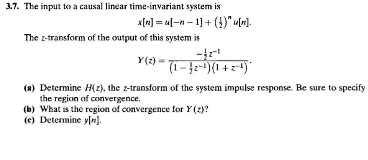 3.7. The input to a causal linear time-invariant system is
x[n] = u[−n − 1] + (})" u[n].
The z-transform of the output of this system is
Y(z) =
(1 − −¹)(1 + z−¹)*
(a) Determine H(z), the z-transform of the system impulse response. Be sure to specify
the region of convergence.
(b) What is the region of convergence for Y(z)?
(c) Determine y[n].