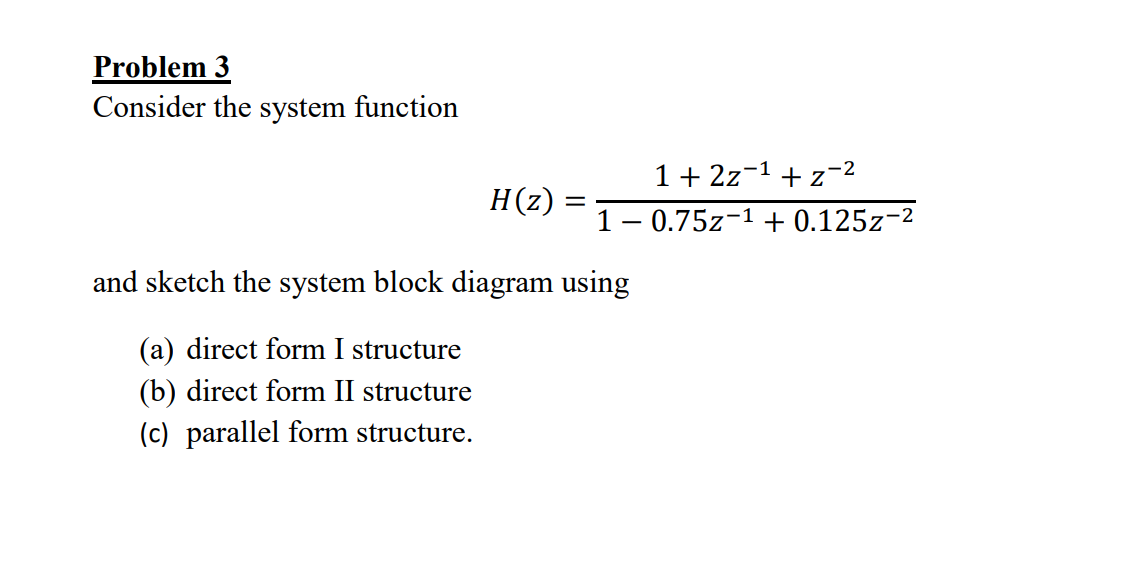 Problem 3
Consider the system function
H(z):
=
1+2z 1 + z-2
10.75z 1 + 0.125z-2
and sketch the system block diagram using
(a) direct form I structure
(b) direct form II structure
(c) parallel form structure.