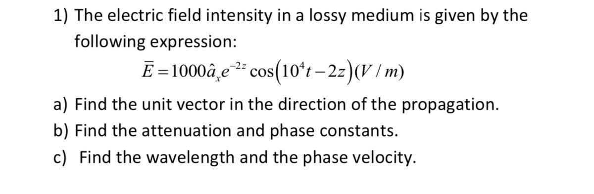 1) The electric field intensity in a lossy medium is given by the
following expression:
-2z
E=1000â e cos(10*t-2z)(V/m)
a) Find the unit vector in the direction of the propagation.
b) Find the attenuation and phase constants.
c) Find the wavelength and the phase velocity.