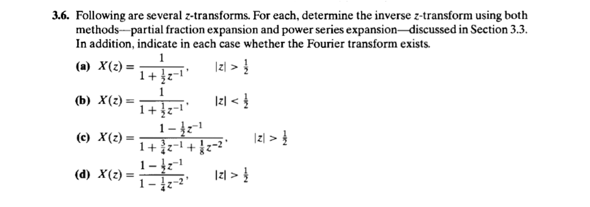 3.6. Following are several z-transforms. For each, determine the inverse z-transform using both
methods partial fraction expansion and power series expansion-discussed in Section 3.3.
In addition, indicate in each case whether the Fourier transform exists.
1
(a) X(z) =
|z| > 12/2
1+z-1
1
(b) X(z) =
|2| < | 1
1-1
(c) X(z) =
| z| >
1 + 1/2-1 + 1-2
(d) X(z) =
2 > 1/1