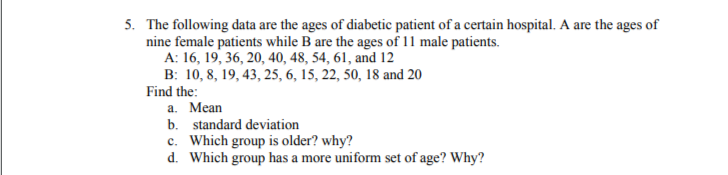 5. The following data are the ages of diabetic patient of a certain hospital. A are the ages of
nine female patients while B are the ages of 11 male patients.
A: 16, 19, 36, 20, 40, 48, 54, 61, and 12
B: 10, 8, 19, 43, 25, 6, 15, 22, 50, 18 and 20
Find the:
a. Mean
b. standard deviation
c. Which group is older? why?
d. Which group has a more uniform set of age? Why?
