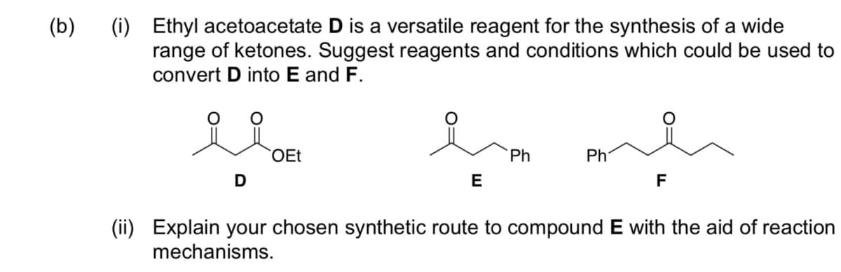 (b)
(i)
Ethyl acetoacetate D is a versatile reagent for the synthesis of a wide
range of ketones. Suggest reagents and conditions which could be used to
convert D into E and F.
D
OEt
E
Ph
Ph
F
(ii) Explain your chosen synthetic route to compound E with the aid of reaction
mechanisms.