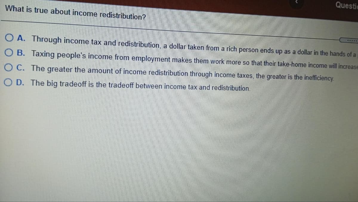 What is true about income redistribution?
Questic
OA. Through income tax and redistribution, a dollar taken from a rich person ends up as a dollar in the hands of a
O B. Taxing people's income from employment makes them work more so that their take-home income will increase
O C. The greater the amount of income redistribution through income taxes, the greater is the inefficiency.
OD. The big tradeoff is the tradeoff between income tax and redistribution.
