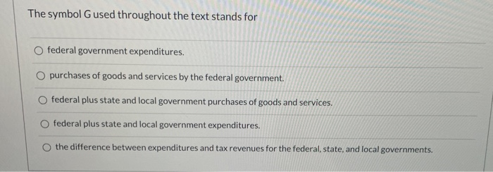 The symbol G used throughout the text stands for
O federal government expenditures.
O purchases of goods and services by the federal government.
federal plus state and local government purchases of goods and services.
federal plus state and local government expenditures.
the difference between expenditures and tax revenues for the federal, state, and local governments.
