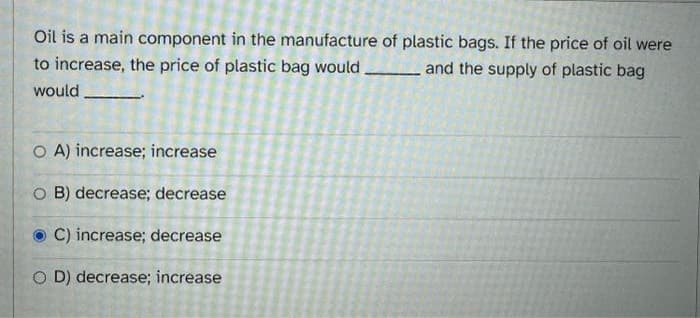 Oil is a main component in the manufacture of plastic bags. If the price of oil were
to increase, the price of plastic bag would.
and the supply of plastic bag
would
O A) increase; increase
O B) decrease; decrease
C) increase; decrease
OD) decrease; increase