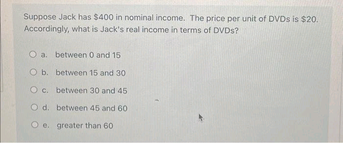 Suppose Jack has $400 in nominal income. The price per unit of DVDs is $20.
Accordingly, what is Jack's real income in terms of DVDs?
O a.
O b.
O c.
Od.
between 0 and 15
between 15 and 30
between 30 and 45
between 45 and 60
e. greater than 60