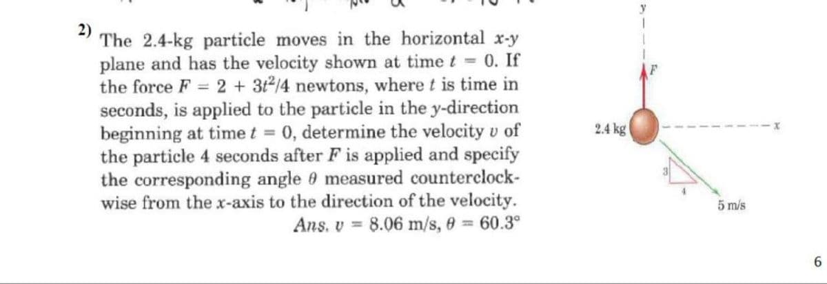 The 2.4-kg particle moves in the horizontal x-y
plane and has the velocity shown at time t = 0. If
the force F= 2 + 3t2/4 newtons, where t is time in
seconds, is applied to the particle in the y-direction
beginning at time t = 0, determine the velocity v of
the particle 4 seconds after F is applied and specify
the corresponding angle measured counterclock-
wise from the x-axis to the direction of the velocity.
Ans. v 8.06 m/s, 8 = 60.3°
2.4 kg
y
5 m/s
6