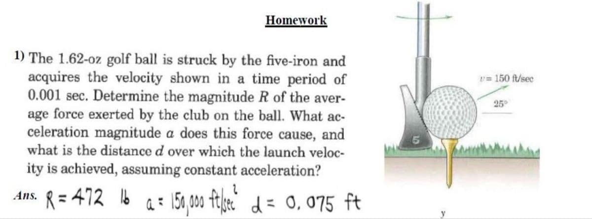 Homework
1) The 1.62-oz golf ball is struck by the five-iron and
acquires the velocity shown in a time period of
0.001 sec. Determine the magnitude R of the aver-
age force exerted by the club on the ball. What ac-
celeration magnitude a does this force cause, and
what is the distance d over which the launch veloc-
ity is achieved, assuming constant acceleration?
Ans. R=472 16 a = 150,000 ft/sec² d = 0,075 ft
v=150 ft/sec
25°