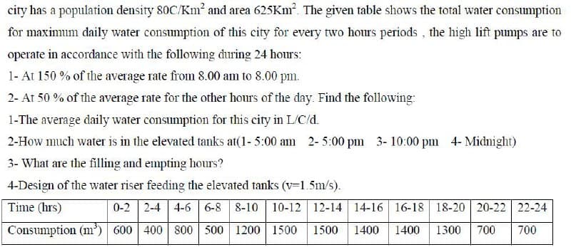 city has a population density 80C/Km² and area 625KM. The given table shows the total water consumption
for maximum daily water consumption of this city for every two hours periods , the high lift pumps are to
operate in accordance with the following during 24 hours:
1- At 150 % of the average rate from 8.00 am to 8.00 pm.
2- At 50 % of the average rate for the other hours of the day. Find the following:
1-The average daily water consumption for this city in L/C/d.
2-How much water is in the elevated tanks at(1- 5:00 am 2- 5:00 pm 3- 10:00 pm 4- Midnight)
3- What are the filling and empting hours?
4-Design of the water riser feeding the elevated tanks (v=1.5m/s).
Time (hrs)
0-2 2-4 4-6 6-8 8-10 10-12 12-14 14-16 16-18 18-20 20-22 22-24
Consumption (m³) 600 400 800 500 1200 1500
1500
1400
1400
1300
700
700
