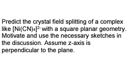 Predict the crystal field splitting of a complex
like [Ni(CN)4]2 with a square planar geometry.
Motivate and use the necessary sketches in
the discussion. Assume z-axis is
perpendicular to the plane.