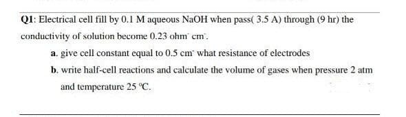 QI: Electrical cell fill by 0.1 M aqueous NaOH when pass( 3.5 A) through (9 hr) the
conductivity of solution become 0.23 ohm cm'.
a. give cell constant equal to 0.5 cm what resistance of electrodes
b. write half-cell reactions and calculate the volume of gases when pressure 2 atm
and temperature 25 °C.

