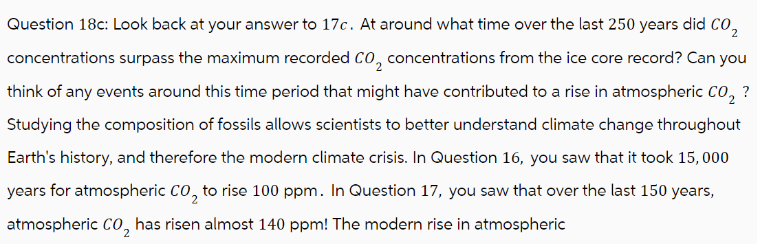 Question 18c: Look back at your answer to 17c. At around what time over the last 250 years did CO₂
concentrations surpass the maximum recorded CO₂ concentrations from the ice core record? Can you
think of any events around this time period that might have contributed to a rise in atmospheric CO₂ ?
Studying the composition of fossils allows scientists to better understand climate change throughout
Earth's history, and therefore the modern climate crisis. In Question 16, you saw that it took 15, 000
years for atmospheric CO₂ to rise 100 ppm. In Question 17, you saw that over the last 150 years,
atmospheric CO₂ has risen almost 140 ppm! The modern rise in atmospheric
2
