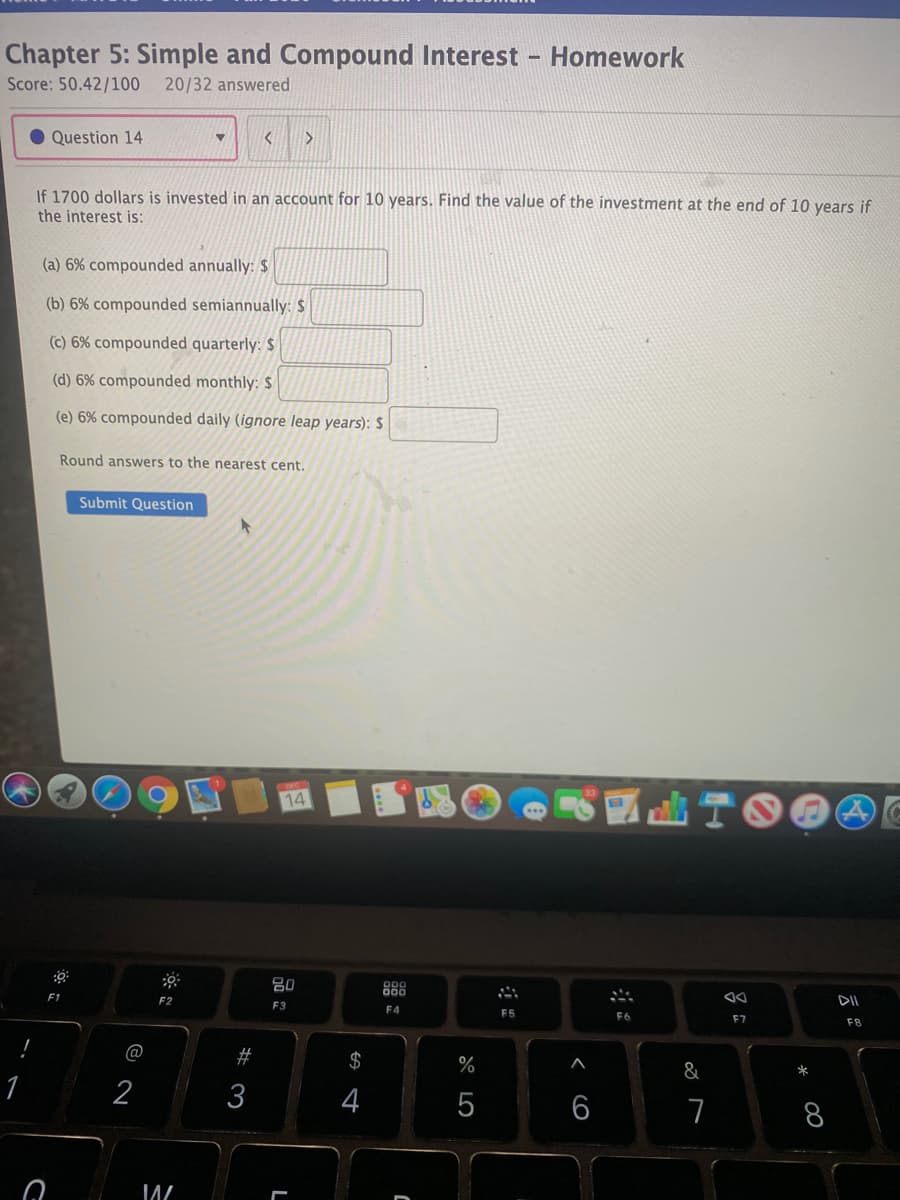 Chapter 5: Simple and Compound Interest - Homework
Score: 50.42/100
20/32 answered
Question 14
If 1700 dollars is invested in an account for 10 years. Find the value of the investment at the end of 10 years if
the interest is:
(a) 6% compounded annually: $
(b) 6% compounded semiannually: $
(c) 6% compounded quarterly: $
(d) 6% compounded monthly: $
(e) 6% compounded daily (ignore leap years): $
Round answers to the nearest cent.
Submit Question
14
曲T6
80
888
F2
DII
F3
F4
F5
F6
F7
F8
@
#
$
%
&
*
2
3
4
7
LO
