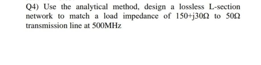 Q4) Use the analytical method, design a lossless L-section
network to match a load impedance of 150+j30Q to 502
transmission line at 500MHZ
