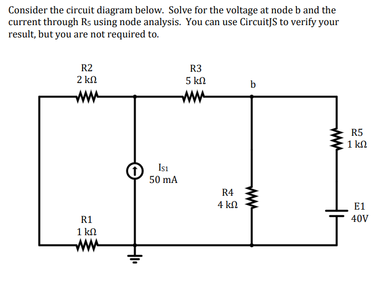 Consider the circuit diagram below. Solve for the voltage at node b and the
current through R5 using node analysis. You can use CircuitJS to verify your
result, but you are not required to.
R2
2 ΚΩ
R1
1 ΚΩ
IS1
50 mA
R3
5 ΚΩ
R4
4 ΚΩ
b
R5
1 ΚΩ
J
E1
40V